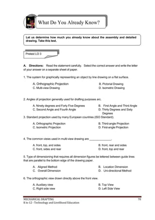 What Do You Already Know?
Let us determine how much you already know about the assembly and detailed
drawing. Take this test.
Pretest LO 3
A. Directions: Read the statement carefully. Select the correct answer and write the letter
of your answer on a separate sheet of paper.
1. The system for graphically representing an object by line drawing on a flat surface.
A. Orthographic Projection B. Pictorial Drawing
C. Multi-view Drawing D. Isometric Drawing
2. Angles of projection generally used for drafting purposes arc.
A. Ninety degrees and Forty Five Degrees B. First Angle and Third Angle
C. Second Angle and Fourth Angle D. Thirty Degrees and Sixty
Degrees
3. Standard projection used by many European countries (ISO Standard).
A. Orthographic Projection B. Third-angle Projection
C. Isometric Projection D. First-angle Projection
4. The common views used in multi-view drawing are ______________.
A. front, top, and sides B. front, rear and sides
C. front, sides and rear D. front, top and rear
5. Type of dimensioning that requires all dimension figures be lettered between guide lines
that are parallel to the bottom edge of the drawing paper.
A. Aligned Method B. Location Dimension
C. Overall Dimension D. Uni-directional Method
6. The orthographic view drawn directly above the front view.
A. Auxiliary view B. Top View
C. Right side view D. Left Side View
MECHANICAL DRAFTING 70
K to 12 - Technology and Livelihood Education
 