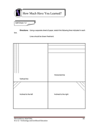 How Much Have You Learned?
Self-Check 1.2
Directions: Using a separate sheet of paper, sketch the following lines indicated in each
box.
Lines should be drawn freehand.
Horizontal line
Vertical line
Inclined to the left Inclined to the right
MECHANICAL DRAFTING 80
K to 12 - Technology and Livelihood Education
 