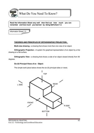 What Do You Need To Know?
Read the Information Sheet very well then find out how much you can
remember and how much you learned by doing Self-check 1.3.
Information Sheet 1.3
THEORIES AND PRINCIPLES OF ORTHOGRAPHIC PROJECTION
Multi-view drawing - a drawing that shows more than one view of an object.
Orthographic Projection - A system for graphical representation of an object by a line
drawing on a flat surface.
Orthographic View - a drawing that shows a side of an object viewed directly from 90
degrees.
Six (6) Principal Views of an Object:
The simple work piece below shows the six (6) principal sides or views.
TOP
L SIDE
FRONT
REAR
R SIDE
BOTTOM
MECHANICAL DRAFTING 85
K to 12 - Technology and Livelihood Education
 