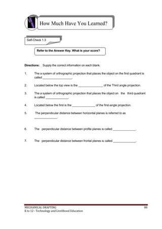 How Much Have You Learned?
Self-Check 1.3
Refer to the Answer Key. What is your score?
Directions: Supply the correct information on each blank.
1. The a system of orthographic projection that places the object on the first quadrant is
called __________________.
2. Located below the top view is the _______________ of the Third angle projection.
3. The a system of orthographic projection that places the object on the third quadrant
is called ______________.
4. Located below the first is the ______________ of the first-angle projection.
5. The perpendicular distance between horizontal planes is referred to as
______________.
6. The perpendicular distance between profile planes is called ______________.
7. The perpendicular distance between frontal planes is called ______________.
MECHANICAL DRAFTING 88
K to 12 - Technology and Livelihood Education
 