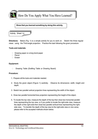 How Do You Apply What You Have Learned?
Show that you learned something by doing this activity.
Activity Sheet 1.4
Directions: Below (Fig. 1) is a simple activity for you to work on. Sketch the three regular
views using the Third-angle projection. Practice the task following the given procedure
Tools and materials:
 Drawing paper or a long bond paper
 Pencil
 Eraser
Equipment:
 Drawing Table (Drafting Table or Drawing Board)
Procedure:
1. Prepare all the tools and materials needed.
2. Study the given object (Figure 1) carefully. Observe its dimensions: width, height and
depth.
3. Sketch two parallel vertical projection lines representing the width of the object.
4. Draw two parallel horizontal lines projection representing the height of the object.
5. To locate the top view, measure the depth of the top then draw two horizontal parallel
lines representing the top view, or if you prefer to locate the right-side view, measure
the depth of the right-side then draw two parallel vertical lines representing the right-
side view. To transfer the depth of the top view to the right-side view or vice versa,
please refer to the accepted methods shown below.
MECHANICAL DRAFTING 93
K to 12 - Technology and Livelihood Education
 