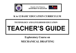 Republic of the Philippines
DEPARTMENT OF EDCUATION
K to 12 BASIC EDUCATION CURRICULUM
TECHNOLOGY AND LIVELIHOOD EDUCATION
TEACHER’S GUIDE
Exploratory Course on
MECHANICAL DRAFTING
 