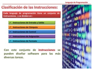 Cada lenguaje de programación tiene un conjunto de
instrucciones, y se dividen en :
 Instrucciones de Entrada y Salida
 Instrucciones de Cómputo
 Instrucciones de Control
 Instrucciones de Asignación
 Instrucciones de Formato
Con este conjunto de instrucciones se
pueden diseñar software para las más
diversas tareas.
Lenguaje de Programación
 