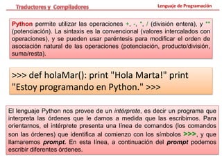 Lenguaje de Programación
Python permite utilizar las operaciones +, -, *, / (división entera), y **
(potenciación). La sintaxis es la convencional (valores intercalados con
operaciones), y se pueden usar paréntesis para modificar el orden de
asociación natural de las operaciones (potenciación, producto/división,
suma/resta).
>>> def holaMar(): print "Hola Marta!" print
"Estoy programando en Python." >>>
El lenguaje Python nos provee de un intérprete, es decir un programa que
interpreta las órdenes que le damos a medida que las escribimos. Para
orientarnos, el intérprete presenta una línea de comandos (los comandos
son las órdenes) que identifica al comienzo con los símbolos >>>, y que
llamaremos prompt. En esta línea, a continuación del prompt podemos
escribir diferentes órdenes.
 