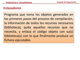 Lenguaje de Programación
Programa que toma los objetos generados en
los primeros pasos del proceso de compilación,
la información de todos los recursos necesarios
(biblioteca), quita aquellos recursos que no
necesita, y enlaza el código objeto con su(s)
biblioteca(s) con lo que finalmente produce un
fichero ejecutable.
 