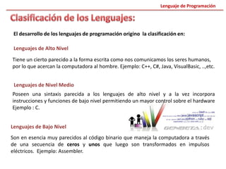 El desarrollo de los lenguajes de programación origino la clasificación en:
Lenguajes de Alto Nivel
Tiene un cierto parecido a la forma escrita como nos comunicamos los seres humanos,
por lo que acercan la computadora al hombre. Ejemplo: C++, C#, Java, VisualBasic, ..,etc.
Lenguajes de Nivel Medio
Poseen una sintaxis parecida a los lenguajes de alto nivel y a la vez incorpora
instrucciones y funciones de bajo nivel permitiendo un mayor control sobre el hardware
Ejemplo : C.
Lenguajes de Bajo Nivel
Son en esencia muy parecidos al código binario que maneja la computadora a través
de una secuencia de ceros y unos que luego son transformados en impulsos
eléctricos. Ejemplo: Assembler.
Lenguaje de Programación
 