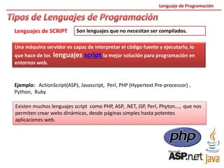 Lenguaje de Programación
Lenguajes de SCRIPT
Ejemplo: ActionScript(ASP), Javascript, Perl, PHP (Hypertext Pre-processor) ,
Python, Ruby
Una máquina servidor es capaz de interpretar el código fuente y ejecutarlo, lo
que hace de los lenguajes script la mejor solución para programación en
entornos web.
Existen muchos lenguajes script como PHP, ASP, .NET, JSP, Perl, Phyton..., que nos
permiten crear webs dinámicas, desde páginas simples hasta potentes
aplicaciones web.
Son lenguajes que no necesitan ser compilados.
 