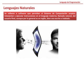 Se refieren a software que permiten al Sistema de Computación aceptar,
interpretar y ejecutar instrucciones en el lenguaje materno, llamado natural, del
usuario final, aunque por lo general es en inglés, bien sea escrito o hablado.
Lenguaje de Programación
 
