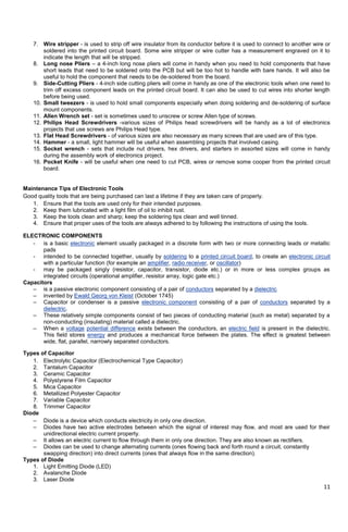 11
7. Wire stripper - is used to strip off wire insulator from its conductor before it is used to connect to another wire or
soldered into the printed circuit board. Some wire stripper or wire cutter has a measurement engraved on it to
indicate the length that will be stripped.
8. Long nose Pliers – a 4-inch long nose pliers will come in handy when you need to hold components that have
short leads that need to be soldered onto the PCB but will be too hot to handle with bare hands. It will also be
useful to hold the component that needs to be de-soldered from the board.
9. Side-Cutting Pliers - 4-inch side cutting pliers will come in handy as one of the electronic tools when one need to
trim off excess component leads on the printed circuit board. It can also be used to cut wires into shorter length
before being used.
10. Small tweezers - is used to hold small components especially when doing soldering and de-soldering of surface
mount components.
11. Allen Wrench set - set is sometimes used to unscrew or screw Allen type of screws.
12. Philips Head Screwdrivers -various sizes of Philips head screwdrivers will be handy as a lot of electronics
projects that use screws are Philips Head type.
13. Flat Head Screwdrivers - of various sizes are also necessary as many screws that are used are of this type.
14. Hammer - a small, light hammer will be useful when assembling projects that involved casing.
15. Socket wrench - sets that include nut drivers, hex drivers, and starters in assorted sizes will come in handy
during the assembly work of electronics project.
16. Pocket Knife - will be useful when one need to cut PCB, wires or remove some cooper from the printed circuit
board.
Maintenance Tips of Electronic Tools
Good quality tools that are being purchased can last a lifetime if they are taken care of properly.
1. Ensure that the tools are used only for their intended purposes.
2. Keep them lubricated with a light film of oil to inhibit rust.
3. Keep the tools clean and sharp; keep the soldering tips clean and well tinned.
4. Ensure that proper uses of the tools are always adhered to by following the instructions of using the tools.
ELECTRONIC COMPONENTS
- is a basic electronic element usually packaged in a discrete form with two or more connecting leads or metallic
pads
- intended to be connected together, usually by soldering to a printed circuit board, to create an electronic circuit
with a particular function (for example an amplifier, radio receiver, or oscillator)
- may be packaged singly (resistor, capacitor, transistor, diode etc.) or in more or less complex groups as
integrated circuits (operational amplifier, resistor array, logic gate etc.)
Capacitors
– is a passive electronic component consisting of a pair of conductors separated by a dielectric
– invented by Ewald Georg von Kleist (October 1745)
– Capacitor or condenser is a passive electronic component consisting of a pair of conductors separated by a
dielectric.
– These relatively simple components consist of two pieces of conducting material (such as metal) separated by a
non-conducting (insulating) material called a dielectric.
– When a voltage potential difference exists between the conductors, an electric field is present in the dielectric.
This field stores energy and produces a mechanical force between the plates. The effect is greatest between
wide, flat, parallel, narrowly separated conductors.
Types of Capacitor
1. Electrolytic Capacitor (Electrochemical Type Capacitor)
2. Tantalum Capacitor
3. Ceramic Capacitor
4. Polystyrene Film Capacitor
5. Mica Capacitor
6. Metallized Polyester Capacitor
7. Variable Capacitor
8. Trimmer Capacitor
Diode
– Diode is a device which conducts electricity in only one direction.
– Diodes have two active electrodes between which the signal of interest may flow, and most are used for their
unidirectional electric current property.
– It allows an electric current to flow through them in only one direction. They are also known as rectifiers.
– Diodes can be used to change alternating currents (ones flowing back and forth round a circuit, constantly
swapping direction) into direct currents (ones that always flow in the same direction).
Types of Diode
1. Light Emitting Diode (LED)
2. Avalanche Diode
3. Laser Diode
 
