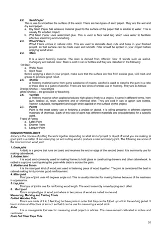 20
2.2. Sand Paper
This is use to smoothen the surface of the wood. There are two types of sand paper. They are the wet and
dry sand paper.
a. Dry Sand Paper has abrasive material glued to the surface of the paper that is soluble to water. This is
usually for wooden project.
b. Wet Sand Paper uses waterproof glue. This is used in floor sand ling which uses water to facilitate
effective scratching and smoothing.
2.3. Wood Fillers
Wood Fillers comes in natural color. This are used to eliminate deep cuts and holes in your finished
project, so that surface can be made even and smooth. Filler should be applied in your project before
applying wood strain.
2.4. Stain
It is a wood finishing material. The stain is derived from different color of woods such as walnut,
mahogany and natural color. Stain is sold in can or bottles and they are classified in the following:
Oil Stain
a. Water Stain
b. Spirit Stain
Before applying a stain in your project, make sure that the surface are free from excess glue, tool mark and
grease to produce good result.
2.5. Shellac
A finishing material came from gums substance of insects. Alcohol is used to dissolve the gum in a ratio
of three kilos to a gallon of alcohol. There are two kinds of shellac use in finishing. They are as follows:
Orange Shellac – natural type
White Shellac – are produced by bleaching
2.6. Varnish
A finishing material when applied produces high glossy finish to a project. It came in different forms, from
gum, linseed oil, resin, turpentine and or chemical drier. They are sold in can or gallon size bottles.
Varnish is durable, transparent and tough when applied on the surface on the project.
2.7. Paints
Paint is the most widely use in finishing a project or object. It is being prepared in different pigment
materials of chemical. Each of this type of paint has different materials and characteristics for a specific
used.
Types of Paints
a. Latex Paint
b. Enamel Paint
c. Lacquer Paint
COMMON WOOD JOINT
Joinery is the process of putting the work together depending on what kind of project or object of wood you are making. A
good joint is a matter of accurate lying out and cutting wood o produce a neat and strong joint. The following are some of
the most common wood joint.
1. Dado joint
A dado is a groove that runs on board and receives the end or edge of the second board. It is commonly use for
making cabinetwork.
2. Rabbet joint
It is wood joint commonly used for making frames to hold glass in constructing drawers and other cabinetwork. A
rabbet is a groove running along the grain while dado is across the grain.
3. Mortise and Tenon
It is the strongest kind of wood joint used in fastening piece of wood together. The joint is considered the best in
cabinet making for it provides good reinforcement.
4. Miter joint
This type of joint uses 45 degrees angle cut. This is usually intended for making frames because of the neatness
in appearance.
5. Lap joint
This type of joint is use for reinforcing wood length. The wood assembly is overlapping each other.
6. Butt joint
This is simplest type of wood joint where in two pieces of wood are nailed in one end
Measuring, Marking and Testing Tools
Folded Wooden Rule
This is are made of 2 to 3 feet long but have joints in order that they can be folded up to fit in the working jacket. It
has in inches and fractions of an inch so that it can be use for measuring a wood stock.
Ruler
It is a manageable tool use for measuring small project or articles. The measurement calibrated in inches and
centimeter.
Push Full Steel Tape Rule
 
