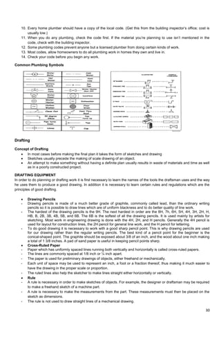 30
10. Every home plumber should have a copy of the local code. (Get this from the building inspector‘s office; cost is
usually low.)
11. When you do any plumbing, check the code first. If the material you‘re planning to use isn‘t mentioned in the
code, check with the building inspector.
12. Some plumbing codes prevent anyone but a licensed plumber from doing certain kinds of work.
13. Most codes, allow homeowners to do all plumbing work in homes they own and live in.
14. Check your code before you begin any work.
Common Plumbing Symbols
Drafting
Concept of Drafting
 In most cases before making the final plan it takes the form of sketches and drawing
 Sketches usually precede the making of scale drawing of an object.
 An attempt to make something without having a definite plan usually results in waste of materials and time as well
as in a poorly constructed project.
DRAFTING EQUIPMENT
In order to do planning or drafting work it is first necessary to learn the names of the tools the draftsman uses and the way
he uses them to produce a good drawing. In addition it is necessary to learn certain rules and regulations which are the
principles of good drafting.
 Drawing Pencils
- Drawing pencils is made of a much better grade of graphite, commonly called lead, than the ordinary writing
pencils so it is possible to draw lines which are of uniform blackness and to do better quality of line work.
- The hardest of the drawing pencils is the 9H. The next hardest in order are the 8H, 7h, 6H, 5H, 4H, 3H, 2H, H,
HB, B, 2B, 3B, 4B, 5B, and 6B. The 6B is the softest of all the drawing pencils. It is used mainly by artists for
sketching. Most work in engineering drawing is done with the 4H, 2H, and H pencils. Generally the 4H pencil is
used for layout for construction lines, the 2H pencil for general line work, and the H pencil for lettering.
- To do good drawing it is necessary to work with a good sharp pencil point. This is why drawing pencils are used
for our drawing rather than the regular writing pencils. The best kind of a pencil point for the beginner is the
conical-shaped point. The graphite should be exposed about 3/8 of an inch, and the wood about one inch making
a total of 1 3/8 inches. A pad of sand paper is useful in keeping pencil points sharp.
 Cross-Ruled Paper
- Paper which has uniformly spaced lines running both vertically and horizontally is called cross-ruled papers.
- The lines are commonly spaced at 1/8 inch or ¼ inch apart.
- The paper is used for preliminary drawings of objects, either freehand or mechanically.
- Each unit of space may be used to represent an inch, a foot or a fraction thereof, thus making it much easier to
have the drawing in the proper scale or proportion.
- The ruled lines also help the sketcher to make lines straight either horizontally or vertically.
 Rule
- A rule is necessary in order to make sketches of objects. For example, the designer or draftsman may be required
to make a freehand sketch of a machine part.
- A rule is necessary to make the measurements from the part. These measurements must then be placed on the
sketch as dimensions.
- The rule is not used to draw straight lines of a mechanical drawing.
 