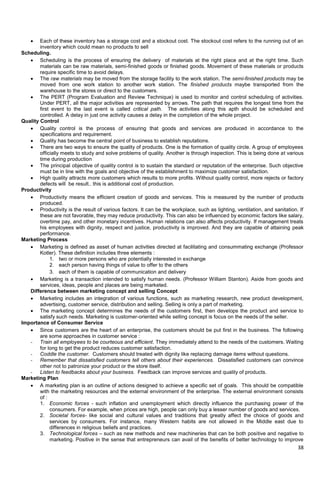 38
 Each of these inventory has a storage cost and a stockout cost. The stockout cost refers to the running out of an
inventory which could mean no products to sell
Scheduling.
 Scheduling is the process of ensuring the delivery of materials at the right place and at the right time. Such
materials can be raw materials, semi-finished goods or finished goods. Movement of these materials or products
require specific time to avoid delays.
 The raw materials may be moved from the storage facility to the work station. The semi-finished products may be
moved from one work station to another work station. The finished products maybe transported from the
warehouse to the stores or direct to the customers.
 The PERT (Program Evaluation and Review Technique) is used to monitor and control scheduling of activities.
Under PERT, all the major activities are represented by arrows. The path that requires the longest time from the
first event to the last event is called critical path. The activities along this apth should be scheduled and
controlled. A delay in just one activity causes a delay in the completion of the whole project.
Quality Control
 Quality control is the process of ensuring that goods and services are produced in accordance to the
specifications and requirement.
 Quality has become the central point of business to establish reputations.
 There are two ways to ensure the quality of products. One is the formation of quality circle. A group of employees
officially meets to study and solve problems of quality. Another is through inspection. This is being done at various
time during production
 The principal objective of quality control is to sustain the standard or reputation of the enterprise. Such objective
must be in line with the goals and objective of the establishment to maximize customer satisfaction.
 High quality attracts more customers which results to more profits. Without quality control, more rejects or factory
defects will be result.. this is additional cost of production.
Productivity
 Productivity means the efficient creation of goods and services. This is measured by the number of products
produced.
 Productivity is the result of various factors. It can be the workplace, such as lighting, ventilation, and sanitation. If
these are not favorable, they may reduce productivity. This can also be influenced by economic factors like salary,
overtime pay, and other monetary incentives. Human relations can also affects productivity. If management treats
his employees with dignity, respect and justice, productivity is improved. And they are capable of attaining peak
performance.
Marketing Process
 Marketing is defined as asset of human activities directed at facilitating and consummating exchange (Professor
Kotler). These definition includes three elements :
1. two or more persons who are potentially interested in exchange
2. each person having things of value to offer to the others
3. each of them is capable of communication and delivery
 Marketing is a transaction intended to satisfy human needs. (Professor William Stanton). Aside from goods and
services, ideas, people and places are being marketed.
Difference between marketing concept and selling Concept
 Marketing includes an integration of various functions, such as marketing research, new product development,
advertising, customer service, distribution and selling. Selling is only a part of marketing.
 The marketing concept determines the needs of the customers first, then develops the product and service to
satisfy such needs. Marketing is customer-oriented while selling concept is focus on the needs of the seller.
Importance of Consumer Service
 Since customers are the heart of an enterprise, the customers should be put first in the business. The following
are some approaches in customer service :
- Train all employees to be courteous and efficient. They immediately attend to the needs of the customers. Waiting
for long to get the product reduces customer satisfaction.
- Coddle the customer. Customers should treated with dignity like replacing damage items without questions.
- Remember that dissatisfied customers tell others about their experiences. Dissatisfied customers can convince
other not to patronize your product or the store itself.
- Listen to feedbacks about your business. Feedback can improve services and quality of products.
Marketing Plan
 A marketing plan is an outline of actions designed to achieve a specific set of goals. This should be compatible
with the marketing resources and the external environment of the enterprise. The external environment consists
of :
1. Economic forces - such inflation and unemployment which directly influence the purchasing power of the
consumers. For example, when prices are high, people can only buy a lesser number of goods and services.
2. Societal forces- like social and cultural values and traditions that greatly affect the choice of goods and
services by consumers. For instance, many Western habits are not allowed in the Middle east due to
differences in religious beliefs and practices.
3. Technological forces – such as new methods and new machineries that can be both positive and negative to
marketing. Positive in the sense that entrepreneurs can avail of the benefits of better technology to improve
 