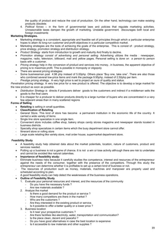 39
the quality of product and reduce the cost of production. On the other hand, technology can make existing
products obsolete.
4. Political forces – in the form of governmental laws and policies that regulate marketing activities.
Unreasonable taxes dampen the growth of marketing. Unstable government discourages both local and
foreign investments
Marketing Strategies.
 Marketing strategy is a consistent, appropriate and feasible set of principles through which a particular enterprise
hopes to attain its long-run customer and profit objectives in a particular competitive market.
 Marketing strategies are the tools of achieving the goals of the enterprise. This is consist of : product strategy,
price strategy, promotion strategy and distribution strategy.
 Product Strategy starts from introduction to growth and maturity And finally to decline.
 Promotion strategy consist of advertising and personal selling. Advertising utilizes the media : newspaper,
magazine, radio, television, billboard, mail and yellow pages. Personal selling is done on a person-to person
basis with a customer.
 Pricing strategy help in the conversion of product and services into money.. in business, the apparent objective of
pricing is to maximize profit. This is possible in monopoly or oligopoly
 There are several pricing strategies:
- Some businessman post 4.98 php instead of 5.00php. Others place ―Buy one, take one‖. There are also those
who combined several low-price items and mark the package 9.95php, instead of 2,50php per item.
- Prestige pricing strategy. A very high price is set to project an aura of quality and status.
Penetration pricing strategy. A very low price for a new product is offered. The objective is to develop a large market for
the new product as soon as possible.
 Distribution Strategy is directs if producers deliver goods to the customers and indirect if a middleman sells the
goods to the final users
 It is cheaper for a producer to deliver products directly to a large number of buyers who are concentrated in a very
few adjacent areas than in many scattered regions
Forms of Selling
 Retailing is selling in small quantities.
 Classification of Retailing
- General Store. This kind of store has become a permanent institution in the economic life of the country. It
carried a wide variety of items
- Single line store specialize in one single item.
- Convenient store includes coffee shop, bakery shops candy stores magazine and newspaper stands located in
business districts.
- Specialty shop specializes in certain items which the busy department store cannot offer.
- Itinerant store or rolling store
- Large scale retailing like variety store, mail order house, supermarket department store.
Feasibility Study
 A feasibility study help obtained data about the market potentials, location, nature of customers, product and
services needed.
 Putting up a business is not a game of chance. It is not a win or lose activity although there are risk to undertake
and cannot be avoided like natural calamities.
 Importance of feasibility study:
- Eliminate business risks because it carefully studies the competence, interest and resources of the entrepreneur
against the needs of the consumer, together with the presence of the competitors. Through this study the
entrepreneur can determine whether it is profitable to set up a certain kind of business or not.
- The resources of production such as money, materials, machines and manpower are properly used and
scheduled according to plan.
- A good feasibility study can help detect the weaknesses of the business operations.
 Outline of Feasibility Study
1. Evaluate your personal resources and interest, and the resources of the community
- Do you have the necessary funds ?
- Are raw materials available ?
2. Analyze the market
- Is there a good demand for the product or service ?
- How many competitors are there in the market ?
- Who are the customers ?
- Are they interested in the existing product or service.
- Is it possible to offer a better quality or a lower price ?
3. Business location
- Is it near your prospective customers ?
- Are there facilities like electricity, water, transportation and communication?
- Is the place clean, decent and peaceful ?
- Do you have good alternatives in case the best location is expensive
- Is it accessible to raw materials and other supplies ?
 