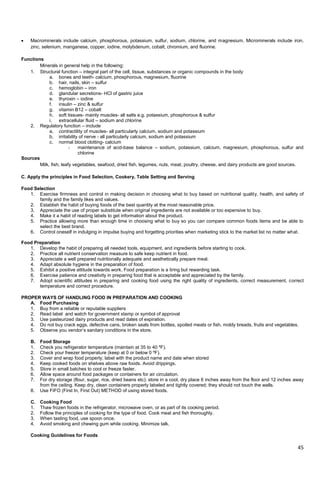 45
 Macrominerals include calcium, phosphorous, potassium, sulfur, sodium, chlorine, and magnesium. Microminerals include iron,
zinc, selenium, manganese, copper, iodine, molybdenum, cobalt, chromium, and fluorine.
Functions
Minerals in general help in the following:
1. Structural function – integral part of the cell, tissue, substances or organic compounds in the body
a. bones and teeth- calcium, phosphorous, magnesium, fluorine
b. hair, nails, skin – sulfur
c. hemoglobin – iron
d. glandular secretions- HCl of gastric juice
e. thyroxin – iodine
f. insulin – zinc & sulfur
g. vitamin B12 – cobalt
h. soft tissues- mainly muscles- all salts e.g. potassium, phosphorous & sulfur
i. extracellular fluid – sodium and chlorine
2. Regulatory function – include
a. contractility of muscles- all particularly calcium, sodium and potassium
b. irritability of nerve - all particularly calcium, sodium and potassium
c. normal blood clotting- calcium
- maintenance of acid-base balance – sodium, potassium, calcium, magnesium, phosphorous, sulfur and
chlorine
Sources
Milk, fish, leafy vegetables, seafood, dried fish, legumes, nuts, meat, poultry, cheese, and dairy products are good sources.
C. Apply the principles in Food Selection, Cookery, Table Setting and Serving
Food Selection
1. Exercise firmness and control in making decision in choosing what to buy based on nutritional quality, health, and safety of
family and the family likes and values.
2. Establish the habit of buying foods of the best quantity at the most reasonable price.
3. Appreciate the use of proper substitute when original ingredients are not available or too expensive to buy.
4. Make it a habit of reading labels to get information about the product.
5. Practice allowing more than enough time in choosing what to buy so you can compare common foods items and be able to
select the best brand.
6. Control oneself in indulging in impulse buying and forgetting priorities when marketing stick to the market list no matter what.
Food Preparation
1. Develop the habit of preparing all needed tools, equipment, and ingredients before starting to cook.
2. Practice all nutrient conservation measure to safe keep nutrient in food.
3. Appreciate a well prepared nutritionally adequate and aesthetically prepare meal.
4. Adapt absolute hygiene in the preparation of food.
5. Exhibit a positive attitude towards work. Food preparation is a tiring but rewarding task.
6. Exercise patience and creativity in preparing food that is acceptable and appreciated by the family.
7. Adopt scientific attitudes in preparing and cooking food using the right quality of ingredients, correct measurement, correct
temperature and correct procedure.
PROPER WAYS OF HANDLING FOOD IN PREPARATION AND COOKING
A. Food Purchasing
1. Buy from a reliable or reputable suppliers
2. Read label and watch for government stamp or symbol of approval
3. Use pasteurized dairy products and read dates of expiration.
4. Do not buy crack eggs, defective cans, broken seals from bottles, spoiled meats or fish, moldy breads, fruits and vegetables.
5. Observe you vendor‘s sanitary conditions in the store.
B. Food Storage
1. Check you refrigerator temperature (maintain at 35 to 40 ºF).
2. Check your freezer temperature (keep at 0 or below 0 ºF).
3. Cover and wrap food properly; label with the product name and date when stored
4. Keep cooked foods on shelves above raw foods. Avoid drippings.
5. Store in small batches to cool or freeze faster.
6. Allow space around food packages or containers for air circulation.
7. For dry storage (flour, sugar, rice, dried beans etc): store in a cool, dry place 6 inches away from the floor and 12 inches away
from the ceiling. Keep dry, clean containers properly labeled and tightly covered; they should not touch the walls.
8. Use FIFO (First In, First Out) METHOD of using stored foods.
C. Cooking Food
1. Thaw frozen foods in the refrigerator, microwave oven, or as part of its cooking period.
2. Follow the principles of cooking for the type of food. Cook meat and fish thoroughly.
3. When tasting food, use spoon once.
4. Avoid smoking and chewing gum while cooking. Minimize talk.
Cooking Guidelines for Foods
 