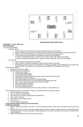 48
D.PREPARE A LOW COST BUT
NUTRITIOUS MEAL
Low Cost Adequate Meals
1. What to consider:
 Consider foods that are inexpensive but contain relatively great amounts of nutrients.
 Make an update of current prices in the market and foods in season and know where to buy to get the good buys.
 Choose and combine nutritionally economical foods to arrive at low cost adequate meals.
 The foods which could be considered nutritionally economical include the following:
For Group I or Body Building Foods – tagunton, shrimp, green monggo, dilis, alamang and tulingan.
For Group II or the Body Regulating Foods – papaya, tomatoes, malunggay, dahon ng sili and alugbati.
2. How to Plan
 Make a listing of nutritionally economical foods.
 Come up with the nutritional requirements of each and every member of the family.
 Nutritionally economical foods must be combined in the best way possible, with considerations for the proper bulk,
the usual pattern, food preferences, as well as resources available for the preparation of such meals.
Minimizing Cost of Meals
 Keep food cost within the budget
 Minimize food cost in meal planning:
 Include foods in season
 Include easily available foods
 Consider appropriate substitute
 Use dried fish or beans to extend meat supply; extend rice with corn and root crop.
 Utilize leftover foods if there are any.
 Use expensive dishes and one dish meals where feasible.
 Serve more fruit/fruits juices or root crops rather that processed junk snacks.
 Plan a menu in advance and take time out to give it a thought.
 Plan on foods liked by the family.
 Plan baby‘s foods from family pot.
 Plan within available resources.
 Be innovative and resourceful. Have your tools on hand (i.e., recipe, guides, etc.,)
Food purchasing also affects the food cost. In shopping, it is advised that the menu planners should:
1. Prepare shopping list; shop alone.
2. Shop according to available facilities.
3. Know the guide to purchasing (right quality and specifications).
4. Know current cost of item.
5. Read labels and check weights of food.
6. Don‘t over buy.
7. Exercise appropriate scheduling.
E. Apply the Basic Skills in Baking and Cake Decorating
PRINCIPLES IN BAKING
1. Maintain hygiene and sanitation at all times. This means keeping oneself, the food, tools and utensils and the surrounding
clean.
2. Know the kind of flour to use in every type of baked product. Cake flour is ideal for cakes, bread flour for practically all bread
and all-purpose flour for cookies and pastries. While substitution can be made in the absence of one type, it is always best to
use the ideal type.
3. Batters and dough differ in terms of the ratio of liquid to flour.
Table Setting for Blue Plate Service
 