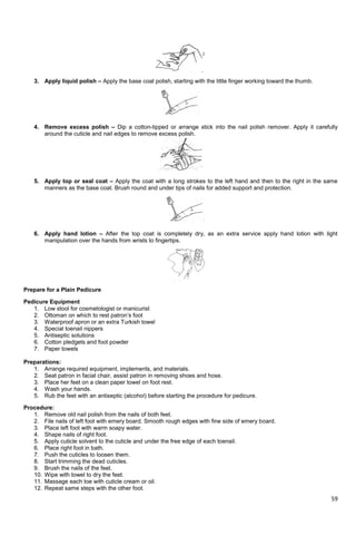 59
3. Apply liquid polish – Apply the base coat polish, starting with the little finger working toward the thumb.
4. Remove excess polish – Dip a cotton-tipped or arrange stick into the nail polish remover. Apply it carefully
around the cuticle and nail edges to remove excess polish.
5. Apply top or seal coat – Apply the coat with a long strokes to the left hand and then to the right in the same
manners as the base coat. Brush round and under tips of nails for added support and protection.
6. Apply hand lotion – After the top coat is completely dry, as an extra service apply hand lotion with light
manipulation over the hands from wrists to fingertips.
Prepare for a Plain Pedicure
Pedicure Equipment
1. Low stool for cosmetologist or manicurist
2. Ottoman on which to rest patron‘s foot
3. Waterproof apron or an extra Turkish towel
4. Special toenail nippers
5. Antiseptic solutions
6. Cotton pledgets and foot powder
7. Paper towels
Preparations:
1. Arrange required equipment, implements, and materials.
2. Seat patron in facial chair, assist patron in removing shoes and hose.
3. Place her feet on a clean paper towel on foot rest.
4. Wash your hands.
5. Rub the feet with an antiseptic (alcohol) before starting the procedure for pedicure.
Procedure:
1. Remove old nail polish from the nails of both feet.
2. File nails of left foot with emery board. Smooth rough edges with fine side of emery board.
3. Place left foot with warm soapy water.
4. Shape nails of right foot.
5. Apply cuticle solvent to the cuticle and under the free edge of each toenail.
6. Place right foot in bath.
7. Push the cuticles to loosen them.
8. Start trimming the dead cuticles.
9. Brush the nails of the feet.
10. Wipe with towel to dry the feet.
11. Massage each toe with cuticle cream or oil.
12. Repeat same steps with the other foot.
 