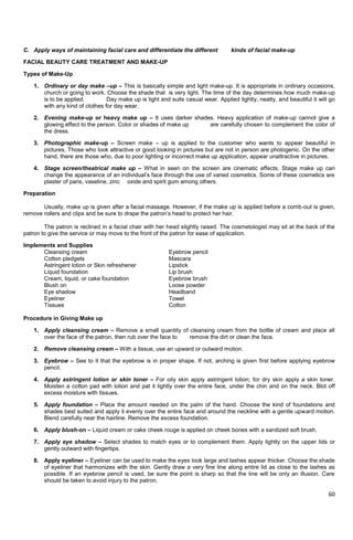 60
C. Apply ways of maintaining facial care and differentiate the different kinds of facial make-up
FACIAL BEAUTY CARE TREATMENT AND MAKE-UP
Types of Make-Up
1. Ordinary or day make –up – This is basically simple and light make-up. It is appropriate in ordinary occasions,
church or going to work. Choose the shade that is very light. The time of the day determines how much make-up
is to be applied. Day make up is light and suits casual wear. Applied lightly, neatly, and beautiful it will go
with any kind of clothes for day wear.
2. Evening make-up or heavy make up – It uses darker shades. Heavy application of make-up cannot give a
glowing effect to the person. Color or shades of make up are carefully chosen to complement the color of
the dress.
3. Photographic make-up – Screen make – up is applied to the customer who wants to appear beautiful in
pictures. Those who look attractive or good looking in pictures but are not in person are photogenic. On the other
hand, there are those who, due to poor lighting or incorrect make up application, appear unattractive in pictures.
4. Stage screen/theatrical make up – What in seen on the screen are cinematic effects. Stage make up can
change the appearance of an individual‘s face through the use of varied cosmetics. Some of these cosmetics are
plaster of paris, vaseline, zinc oxide and spirit gum among others.
Preparation
Usually, make up is given after a facial massage. However, if the make up is applied before a comb-out is given,
remove rollers and clips and be sure to drape the patron‘s head to protect her hair.
The patron is reclined in a facial chair with her head slightly raised. The cosmetologist may sit at the back of the
patron to give the service or may move to the front of the patron for ease of application.
Implements and Supplies
Cleansing cream Eyebrow pencil
Cotton pledgets Mascara
Astringent lotion or Skin refreshener Lipstick
Liquid foundation Lip brush
Cream, liquid, or cake foundation Eyebrow brush
Blush on Loose powder
Eye shadow Headband
Eyeliner Towel
Tissues Cotton
Procedure in Giving Make up
1. Apply cleansing cream – Remove a small quantity of cleansing cream from the bottle of cream and place all
over the face of the patron, then rub over the face to remove the dirt or clean the face.
2. Remove cleansing cream – With a tissue, use an upward or outward motion.
3. Eyebrow – See to it that the eyebrow is in proper shape. If not, arching is given first before applying eyebrow
pencil.
4. Apply astringent lotion or skin toner – For oily skin apply astringent lotion; for dry skin apply a skin toner.
Moisten a cotton pad with lotion and pat it lightly over the entire face, under the chin and on the neck. Blot off
excess moisture with tissues.
5. Apply foundation – Place the amount needed on the palm of the hand. Choose the kind of foundations and
shades best suited and apply it evenly over the entire face and around the neckline with a gentle upward motion.
Blend carefully near the hairline. Remove the excess foundation.
6. Apply blush-on – Liquid cream or cake cheek rouge is applied on cheek bones with a sanitized soft brush.
7. Apply eye shadow – Select shades to match eyes or to complement them. Apply lightly on the upper lids or
gently outward with fingertips.
8. Apply eyeliner – Eyeliner can be used to make the eyes look large and lashes appear thicker. Choose the shade
of eyeliner that harmonizes with the skin. Gently draw a very fine line along entire lid as close to the lashes as
possible. If an eyebrow pencil is used, be sure the point is sharp so that the line will be only an illusion. Care
should be taken to avoid injury to the patron.
 
