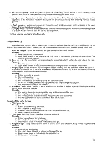 61
9. Use eyebrow pencil – Brush the eyebrow in place with light feathery strokes. Sketch on brows with fine-pointed
pencil. Cream, liquid or cake eyebrow coloring are available and applied with a brush.
10. Apply powder – Powder the entire face to minimize the shine of the skin and make the face even on the
application of the foundation. Powdering the eyelids will prevent eye makeup from smearing. Remove excess
powder.
11. Apply mascara – Apply cream mascara on the eyelids. Apply and brush upward on the underside of the upper
lashes. Then gently tip the lower lashes.
12. Apply tip rouge – Lip rouge is removed from the container with sanitize spatula. Outline lips with the fine point of
a lip brush. Ask the patron to close the lips in a relaxed position.
13. Give finishing touches for a final retouch.
Corrective Make-Up
Corrective facial make up helps to play up the good features and tone down the bad ones. Facial features can be
accented with proper highlighting or subdued with the correct shadowing or shading and balanced with the proper style.
1. Eyes too far apart – When the distance of the eyes is more than the size of one eye.
Remedy:
a. Draw the eyebrows close together.
b. Apply darker shades of eye shadow at the inner corner of the eyes and fade out at the outer corner. This
gives an illusion of closeness.
2. Close-set eyes – For eyes that are set too close together apply shadow lightly up from the outer edge of the eyes.
Remedy:
a. Draw the eyebrows wide apart.
b. Apply darker shades at the outer corner of the eyes and lighter shade towards the inner corner.
3. Bulging eyes can be minimized by blending the shadow carefully over the prominent part of the upper lid.
Carrying it lightly to the line of the brow. These kinds of eyes are considered big or large because of prominently
bulging eyelids. Use dark shadow as illustrated.
Remedy:
a. Extend eye make up upward.
b. No need for eyeliner.
c. Extend eyeliner at the eyelid.
d. Use dark shades of eye make up to hide the prominent eyelid.
e. Do not use frosted eye shadow or a highlighter to avoid emphasizing bulging eyelids.
f. Use only one dark shade of eye make up.
4. Chinky or Chinita eye – This kind of eye is small and can be made to appear larger by extending the shadow
slightly above and below the eyes.
Remedy:
a. Use another shade of eye make up at the outer and inner corner of the eyes.
b. Use a highlighter at the center of the upper lid.
c. Use some eye make up on the lower lid. Apply along the lower eye lashes.
d. Curl the upper and lower lashes and kitchen them with mascara.
Corrective Make up for the Lips
1. Thin Lower Lip
Remedy:
a. Extend curve of lower lip to balance.
b. Use a lip brush to shape the lip.
c. Choose a right shade to emphasize the correct shape of the lower lips..
d. Draw a new shape of the lips.
2. Thin Upper Lip – Build up the curve of the upper lips to balance
Remedy:
a. Extend curve of upper lips to balance.
b. Use a lip brush to reshape the upper lips.
c. Draw the new shape of the lips to reshape the upper lips.
3. Large Full Lips – Keep lipstick covering inside of lip line. Shade color off at side. Keep corners very sharp and
clean-cut.
Remedy:
a. Cover the lips with fountain.
b. Use a dark shade of lipstick to subdue the fullness of the lips.
c. Draw the new shape of the lips inside the original lip line.
d. Fill the rest of the lip rouge.
 