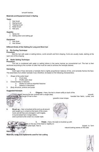 66
smooth hairdos.
Materials and Equipment Used in Styling
Tools:
1. Hair brush
2. Styling brush
3. Teasing brush
4. Roller brush
5. Hair pins
Supplies
1. Spray net
2. Setting lotion and setting gel
Equipment
1. Hair dryer
2. Hair blower
Different Kinds of Hair Setting for Long and Short hair
A. Pin Curling Technique
Procedure:
Wet the hair with water or setting lotions, comb smooth and form shaping. Curls are usually made, starting at the
open and of the shaping.
B. Roller Setting Technique
Procedure:
The hair is moistened with water or setting lotions in the same manner as conventional curl. The hair is then
sectioned according to the number of roller that must be used to achieve the hairstyle desired.
Hairstyling
Each type of face demands a hairstyle that is rightly proportional; balance of line, and correctly frames the face.
The essentials of an artistic hairstyle must, therefore, be based on the following characteristics:
1. Shape of the entire head
a. Front view
b. Profile (side view)
2. Characteristics in features
a. Perfect as well as imperfect features
b. Defects or blemishes
3. Body structure, posture and poise
Suggested Hairstyle:
1. Chignon – Here, the hair is drawn softly to back of the
head, leaving the ear covered with a single deep smooth
wave at the side. The length of hair is then handled like fabric, curled, and
folded into a graceful crown shape.
2. Brush up – Hair is brushed at the end up all around
and caught up in a band at the back of the crown.
Curls are left free and arranged in soft ringlets.
A round based hair in large rollers,
and is pinned to the crown to a cluster style.
3. Petals – Here, the style is brushed up with
petals on the top of the head or slightly on
the side, shaped with petal style. Hair is looped to form
the base and ends with soft natural looking waves on the side.
Haircutting
Materials, tools, and implements used for hair cutting
 