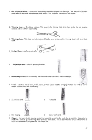 67
1. Hair shaping scissors – This scissors is especially used for cutting the hair shaping it the way the customers
would want to. Notice the pointed shape of the scissor. This facilitates the cutting of hair around.
2. Thinning shears – One blade notched. This shear is for thinning thick, kinky hair. Unlike the hair shaping
scissors, it does not have a pointed tip.
3. Thinning shears– This shear has both notches. It has the same function as the thinning shear with one blade
notch
4. Straight Razor – use for removing fine hair nearest the skin
5. Single-edge razor – used for removing fine hair.
6. Double-edge razor - use for removing fine hair much easier because of the double edges.
7. Comb – a toothed strip of bone, metal, plastic, or hard rubber used for arranging the hair. The kinds of combs
used in a beauty salon are the following:
a. All-purpose comb b. Tail comb
c. Hair shaping d. Large tooth comb
8. Clipper – this is an electric shaving device that is used to smoothen the neck after a neck trim. It can also be
used with a comb to give a tapering effect to the cut at the back.. This is recommended for use with children to
avoid accidents when cutting their hair. It is easy to use.
 