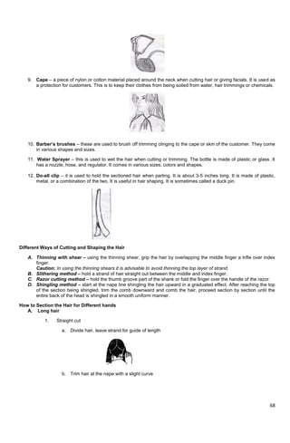 68
9. Cape – a piece of nylon or cotton material placed around the neck when cutting hair or giving facials. It is used as
a protection for customers. This is to keep their clothes from being soiled from water, hair trimmings or chemicals.
10. Barber’s brushes – these are used to brush off trimming clinging to the cape or skin of the customer. They come
in various shapes and sizes.
11. Water Sprayer – this is used to wet the hair when cutting or trimming. The bottle is made of plastic or glass. It
has a nozzle, hose, and regulator. It comes in various sizes, colors and shapes.
12. Do-all clip – it is used to hold the sectioned hair when parting. It is about 3-5 inches long. It is made of plastic,
metal, or a combination of the two. It is useful in hair shaping. It is sometimes called a duck pin.
Different Ways of Cutting and Shaping the Hair
A. Thinning with shear – using the thinning shear, grip the hair by overlapping the middle finger a trifle over index
finger.
Caution: In using the thinning shears it is advisable to avoid thinning the top layer of strand.
B. Slithering method – hold a strand of hair straight out between the middle and index finger.
C. Razor cutting method – hold the thumb groove part of the shank or fold the finger over the handle of the razor.
D. Shingling method – start at the nape line shingling the hair upward in a graduated effect. After reaching the top
of the section being shingled, trim the comb downward and comb the hair, proceed section by section until the
entire back of the head is shingled in a smooth uniform manner.
How to Section the Hair for Different hands
A. Long hair
1. Straight cut
a. Divide hair, leave strand for guide of length
b. Trim hair at the nape with a slight curve
 