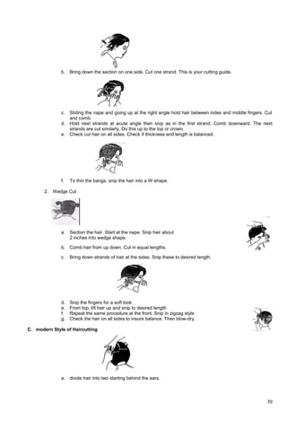 70
b. Bring down the section on one side. Cut one strand. This is your cutting guide.
c. Sliding the nape and going up at the right angle hold hair between index and middle fingers. Cut
and comb.
d. Hold next strands at acute angle then snip as in the first strand. Comb downward. The next
strands are cut similarly. Do this up to the top or crown.
e. Check cut hair on all sides. Check if thickness and length is balanced.
f. To thin the bangs, snip the hair into a W-shape.
2. Wedge Cut
a. Section the hair. Start at the nape. Snip hair about
2 inches into wedge shape.
b. Comb hair from up down. Cut in equal lengths.
c. Bring down strands of hair at the sides. Snip these to desired length.
d. Snip the fingers for a soft look.
e. From top, lift hair up and snip to desired length
f. Repeat the same procedure at the front. Snip in zigzag style
g. Check the hair on all sides to insure balance. Then blow-dry.
C. modern Style of Haircutting
a. divide hair into two starting behind the ears.
 