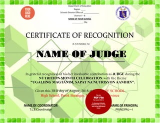 Given this 3RD day of August, 2018 at NAME OF SCHOOL
High School, Purok Barangay, Municipality, Province
Department of Education
Region ____
Schools Division Office of ______________
District I – B
NAME OF YOUR SCHOOL
__________ City
CERTIFICATE OF RECOGNITION
IS AWARDED TO
In grateful recognition of his/her invaluable contribution as JUDGE during the
NUTRITION MONTH CELEBRATION with the theme
“UGALIING MAGTANIM, SAPAT NA NUTRISYON AANIHIN”.
NAME OF COORDINATOR
T.L.E Coordinator
NAME OF PRINCIPAL
PRINCIPAL—I
NAME OF JUDGE
 