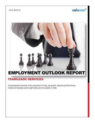 Comprehensive overview of the mechanics of hiring, job growth, salaries and their drivers,
trends and forecasts across eight cities and nine sectors in India.
EMPLOYMENT OUTLOOK REPORT
TEAMLEASE SERVICES
HY-2, 2015-16
 