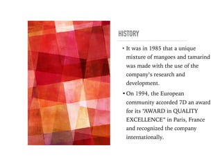 HISTORY
• It was in 1985 that a unique
mixture of mangoes and tamarind
was made with the use of the
company’s research and
development.
•On 1994, the European
community accorded 7D an award
for its “AWARD in QUALITY
EXCELLENCE” in Paris, France
and recognized the company
internationally.
 