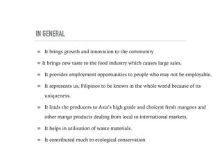 IN GENERAL
∞ It brings growth and innovation to the community
∞ It brings new taste to the food industry which causes large sales.
∞ It provides employment opportunities to people who may not be employable.
∞ It represents us, Filipinos to be known in the whole world because of its
uniqueness.
∞ It leads the producers to Asia’s high grade and choicest fresh mangoes and
other mango products dealing from local to international markets.
∞ It helps in utilisation of waste materials.
∞ It contributed much to ecological conservation
 