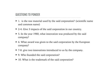 QUESTIONS TO PONDER
➤ 1. is the raw material used by the said corporation? (scientific name
and common name)
➤ 2-4. Give 3 impacts of the said corporation in our country.
➤ 5. In the year 1980, what innovation was produced by the said
company?
➤ 6. What award was given to the said corporation by the European
company?
➤ 7-8. give two innovations introduced to us by the company.
➤ 9. Who founded the said corporation?
➤ 10. What is the trademark of the said corporation?
 