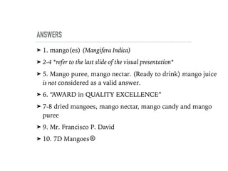 ANSWERS
➤ 1. mango(es) (Mangifera Indica)
➤ 2-4 *refer to the last slide of the visual presentation*
➤ 5. Mango puree, mango nectar. (Ready to drink) mango juice
is not considered as a valid answer.
➤ 6. “AWARD in QUALITY EXCELLENCE”
➤ 7-8 dried mangoes, mango nectar, mango candy and mango
puree
➤ 9. Mr. Francisco P. David
➤ 10. 7D Mangoes®
 