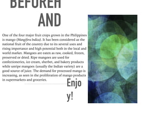 BEFOREH
AND
One of the four major fruit crops grown in the Philippines
is mango (Mangifera Indica). It has been considered as the
national fruit of the country due to its several uses and
rising importance and high potential both in the local and
world market. Mangoes are eaten as raw, cooked, frozen,
preserved or dried. Ripe mangoes are used for
confectioneries, ice cream, sherbet, and bakery products
while unripe mangoes (usually the Indian variety) are a
good source of juice. The demand for processed mango is
increasing, as seen in the proliferation of mango products
in supermarkets and groceries.
Enjo
y!
 