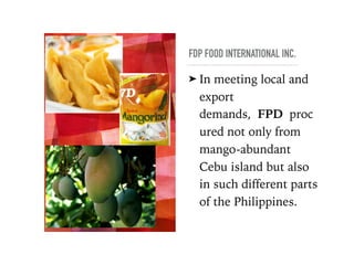 FDP FOOD INTERNATIONAL INC.
➤ In meeting local and
export
demands, FPD proc
ured not only from
mango-abundant
Cebu island but also
in such different parts
of the Philippines.  
 