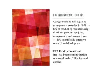 FDP INTERNATIONAL FOOD INC.
Using Filipino technology, The
management extended in 1978 its
line of product by manufacturing
dried mangoes, mango juice,
mango candy and mango puree,
--- thru scientifically extensive
research and development. 
 
FPD Food International
Inc. has become an institution
renowned in the Philippines and
abroad.
 