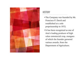 HISTORY
•The Company was founded by Mr.
Francisco P. David and
established as a sole
proprietorship in 1972.
•It has been recognized as one of
Asia’s leading producer of high
value commercial crop, mangoes
of which the founder garnered
various awards, from the
Department of Agriculture.
 