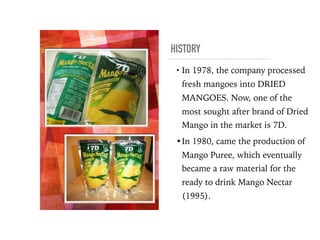 HISTORY
• In 1978, the company processed
fresh mangoes into DRIED
MANGOES. Now, one of the
most sought after brand of Dried
Mango in the market is 7D.
•In 1980, came the production of
Mango Puree, which eventually
became a raw material for the
ready to drink Mango Nectar
(1995).
 