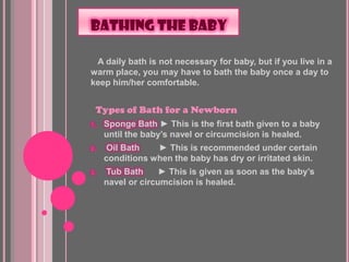 BATHING THE BABY

 A daily bath is not necessary for baby, but if you live in a
warm place, you may have to bath the baby once a day to
keep him/her comfortable.


 Types of Bath for a Newborn
1.   Sponge Bath ► This is the first bath given to a baby
     until the baby’s navel or circumcision is healed.
2.   Oil Bath    ► This is recommended under certain
     conditions when the baby has dry or irritated skin.
3.   Tub Bath      ► This is given as soon as the baby’s
     navel or circumcision is healed.
 