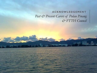 ACKNOWL EDGEMENT 
Past & Present Carers of Pulau Pinang 
& FTTH Council 
 