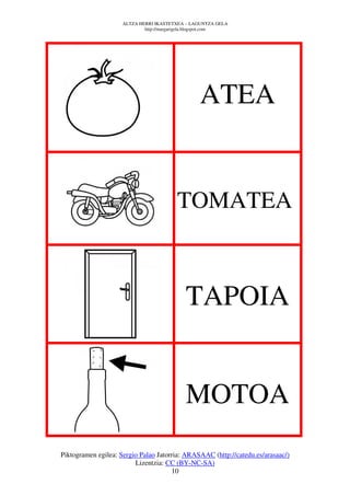 ALTZA HERRI IKASTETXEA – LAGUNTZA GELA
                             http://margarigela.blogspot.com




                                                 ATEA


                                         TOMATEA



                                            TAPOIA


                                            MOTOA
Piktogramen egilea: Sergio Palao Jatorria: ARASAAC (http://catedu.es/arasaac/)
                         Lizentzia: CC (BY-NC-SA)
                                      10
 
