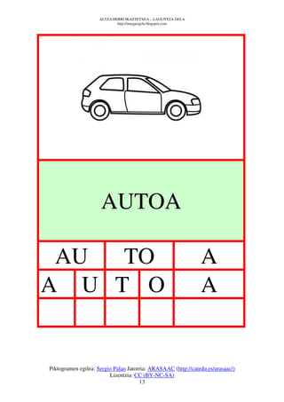 ALTZA HERRI IKASTETXEA – LAGUNTZA GELA
                             http://margarigela.blogspot.com




                     AUTOA

 AU  TO                                                        A
A U T O                                                        A


Piktogramen egilea: Sergio Palao Jatorria: ARASAAC (http://catedu.es/arasaac/)
                         Lizentzia: CC (BY-NC-SA)
                                      13
 