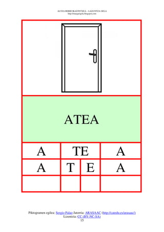 ALTZA HERRI IKASTETXEA – LAGUNTZA GELA
                             http://margarigela.blogspot.com




                          ATEA

     A                       TE                                A
     A                      T E                                A


Piktogramen egilea: Sergio Palao Jatorria: ARASAAC (http://catedu.es/arasaac/)
                         Lizentzia: CC (BY-NC-SA)
                                      15
 