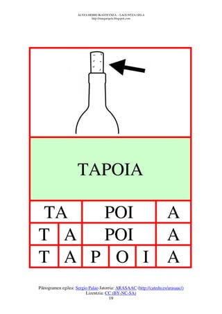 ALTZA HERRI IKASTETXEA – LAGUNTZA GELA
                             http://margarigela.blogspot.com




                    TAPOIA

TA   POI                                                             A
T A  POI                                                             A
T A P O I                                                            A
Piktogramen egilea: Sergio Palao Jatorria: ARASAAC (http://catedu.es/arasaac/)
                         Lizentzia: CC (BY-NC-SA)
                                      19
 