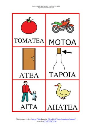 ALTZA HERRI IKASTETXEA – LAGUNTZA GELA
                             http://margarigela.blogspot.com




TOMATEA                                     MOTOA



    ATEA                                    TAPOIA



     AITA                                 AHATEA
Piktogramen egilea: Sergio Palao Jatorria: ARASAAC (http://catedu.es/arasaac/)
                         Lizentzia: CC (BY-NC-SA)
                                       2
 