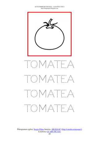 ALTZA HERRI IKASTETXEA – LAGUNTZA GELA
                             http://margarigela.blogspot.com




         TOMATEA
         TOMATEA
         TOMATEA
         TOMATEA
         TOMATEA
Piktogramen egilea: Sergio Palao Jatorria: ARASAAC (http://catedu.es/arasaac/)
                         Lizentzia: CC (BY-NC-SA)
                                      20
 