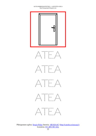 ALTZA HERRI IKASTETXEA – LAGUNTZA GELA
                             http://margarigela.blogspot.com




                      ATEA
                      ATEA
                      ATEA
                      ATEA
                      ATEA
Piktogramen egilea: Sergio Palao Jatorria: ARASAAC (http://catedu.es/arasaac/)
                         Lizentzia: CC (BY-NC-SA)
                                      22
 