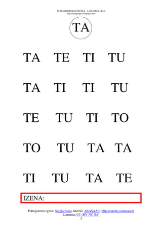 ALTZA HERRI IKASTETXEA – LAGUNTZA GELA
                              http://margarigela.blogspot.com




                                  TA

TA TE                                     TI TU

TA TI                                     TI                    TU

TE                   TU TI TO

TO                    TU TA TA

TI                TU                         TA TE
IZENA:
 Piktogramen egilea: Sergio Palao Jatorria: ARASAAC (http://catedu.es/arasaac/)
                          Lizentzia: CC (BY-NC-SA)
                                        3
 