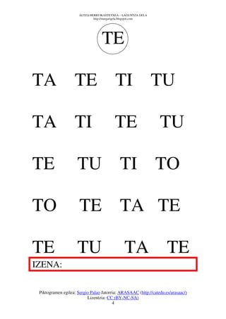 ALTZA HERRI IKASTETXEA – LAGUNTZA GELA
                              http://margarigela.blogspot.com




                                   TE

TA TE                                     TI TU

TA TI                                     TE                    TU

TE                   TU TI TO

TO                    TE                     TA TE

TE                   TU                         TA TE
IZENA:

 Piktogramen egilea: Sergio Palao Jatorria: ARASAAC (http://catedu.es/arasaac/)
                          Lizentzia: CC (BY-NC-SA)
                                        4
 