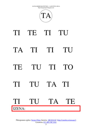 ALTZA HERRI IKASTETXEA – LAGUNTZA GELA
                              http://margarigela.blogspot.com




                                  TA

TI TE TI                                                   TU

TA TI                                     TI                    TU

TE                   TU TI TO

TI                TU TA TI

TI                TU                         TA TE
IZENA:

 Piktogramen egilea: Sergio Palao Jatorria: ARASAAC (http://catedu.es/arasaac/)
                          Lizentzia: CC (BY-NC-SA)
                                        5
 