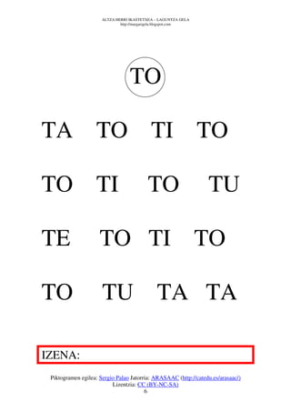 ALTZA HERRI IKASTETXEA – LAGUNTZA GELA
                              http://margarigela.blogspot.com




                                  TO

TA TO TI TO

TO TI                                     TO                     TU

TE                   TO TI TO

TO                    TU TA TA

IZENA:
 Piktogramen egilea: Sergio Palao Jatorria: ARASAAC (http://catedu.es/arasaac/)
                          Lizentzia: CC (BY-NC-SA)
                                        6
 
